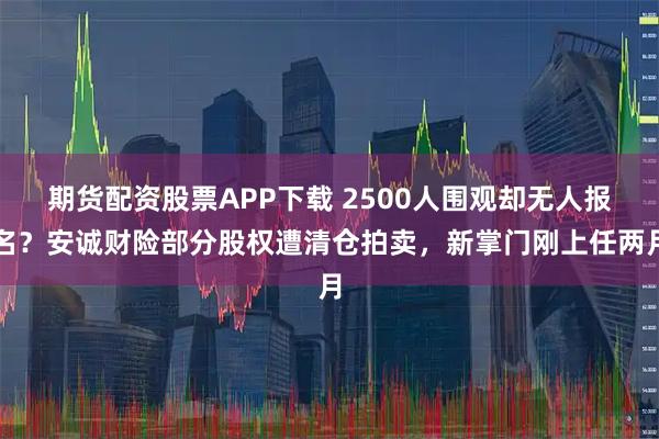 期货配资股票APP下载 2500人围观却无人报名？安诚财险部分股权遭清仓拍卖，新掌门刚上任两月
