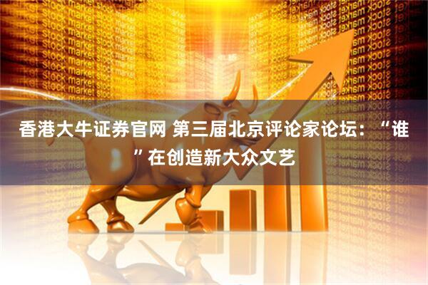 香港大牛证券官网 第三届北京评论家论坛：“谁”在创造新大众文艺