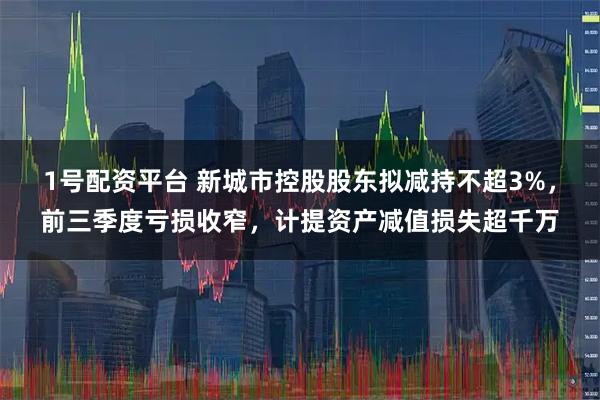 1号配资平台 新城市控股股东拟减持不超3%，前三季度亏损收窄，计提资产减值损失超千万