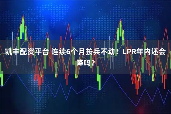 凯丰配资平台 连续6个月按兵不动！LPR年内还会降吗？