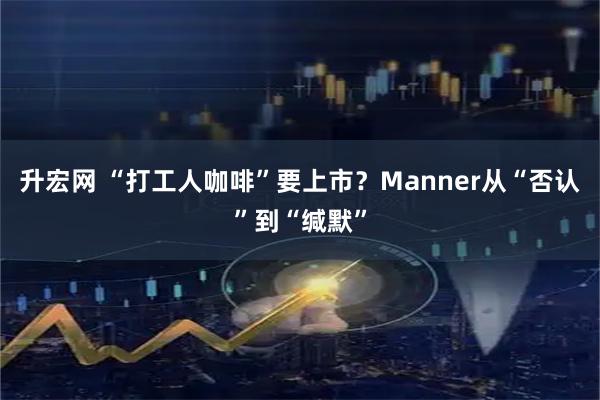 升宏网 “打工人咖啡”要上市？Manner从“否认”到“缄默”