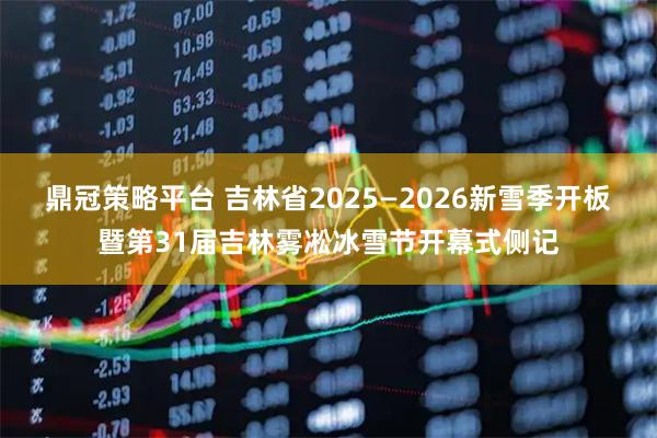 鼎冠策略平台 吉林省2025—2026新雪季开板暨第31届吉林雾凇冰雪节开幕式侧记