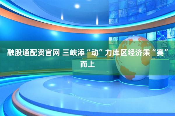 融股通配资官网 三峡添“动”力 库区经济乘“赛”而上
