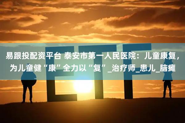 易跟投配资平台 泰安市第一人民医院：儿童康复，为儿童健“康”全力以“复”_治疗师_患儿_脑瘫