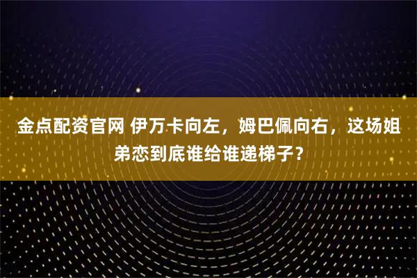 金点配资官网 伊万卡向左，姆巴佩向右，这场姐弟恋到底谁给谁递梯子？