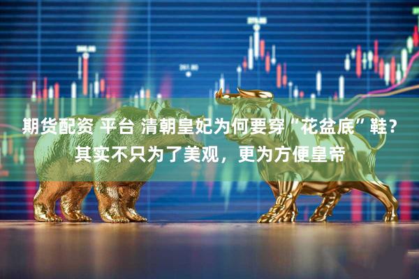 期货配资 平台 清朝皇妃为何要穿“花盆底”鞋？其实不只为了美观，更为方便皇帝