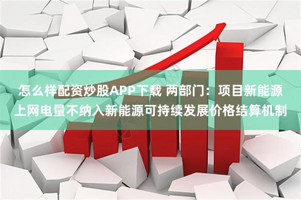 怎么样配资炒股APP下载 两部门：项目新能源上网电量不纳入新能源可持续发展价格结算机制