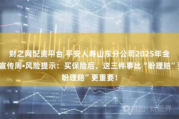财之网配资平台 平安人寿山东分公司2025年金融教育宣传周•风险提示：买保险后，这三件事比“盼理赔”更重要！