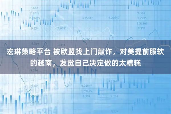 宏琳策略平台 被欧盟找上门敲诈，对美提前服软的越南，发觉自己决定做的太糟糕