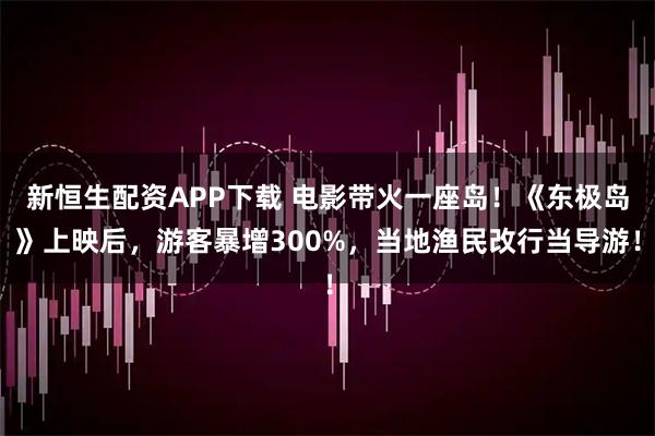 新恒生配资APP下载 电影带火一座岛！《东极岛》上映后，游客暴增300%，当地渔民改行当导游！