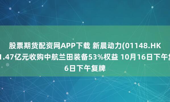 股票期货配资网APP下载 新晨动力(01148.HK)拟1.47亿元收购中航兰田装备53%权益 10月16日下午复牌