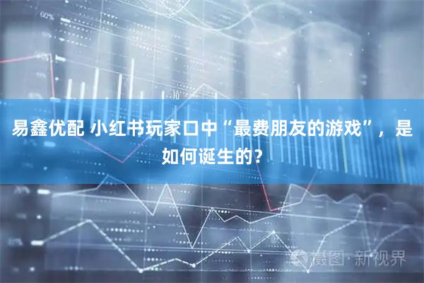 易鑫优配 小红书玩家口中“最费朋友的游戏”，是如何诞生的？