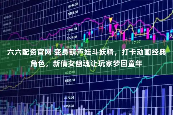 六六配资官网 变身葫芦娃斗妖精，打卡动画经典角色，新倩女幽魂让玩家梦回童年