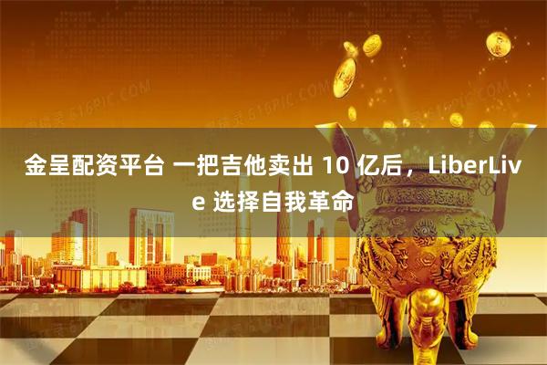 金呈配资平台 一把吉他卖出 10 亿后，LiberLive 选择自我革命