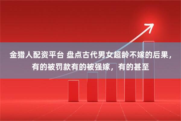 金猎人配资平台 盘点古代男女超龄不嫁的后果，有的被罚款有的被强嫁，有的甚至