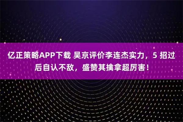 亿正策略APP下载 吴京评价李连杰实力，5 招过后自认不敌，盛赞其擒拿超厉害！