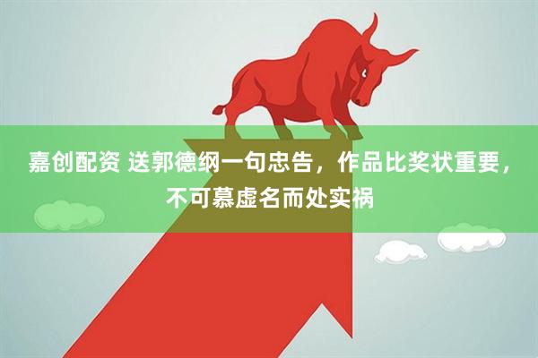 嘉创配资 送郭德纲一句忠告，作品比奖状重要，不可慕虚名而处实祸