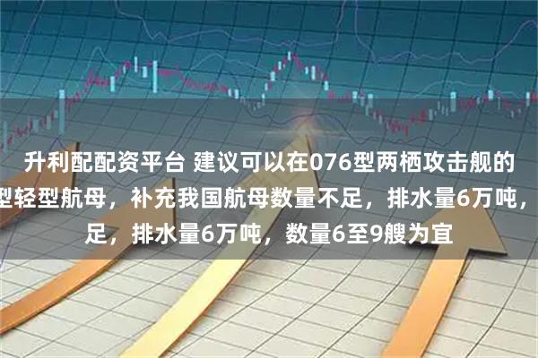 升利配配资平台 建议可以在076型两栖攻击舰的基础上建造077型轻型航母，补充我国航母数量不足，排水量6万吨，数量6至9艘为宜