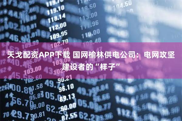 天戈配资APP下载 国网榆林供电公司：电网攻坚建设者的“样子”