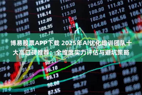 博易股票APP下载 2025年AI优化培训团队十大高口碑推荐：全维度实力评估与避坑策略