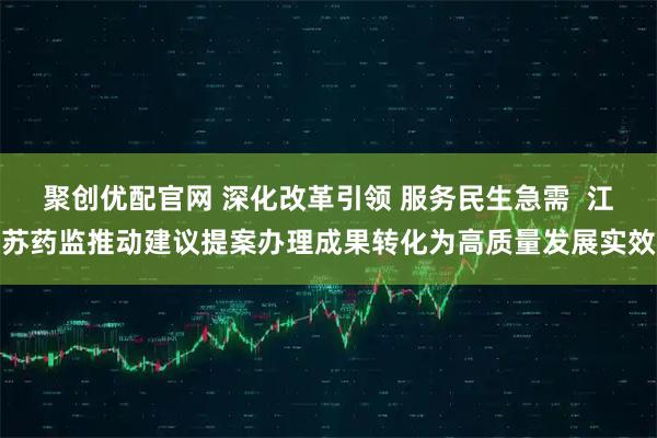聚创优配官网 深化改革引领 服务民生急需  江苏药监推动建议提案办理成果转化为高质量发展实效