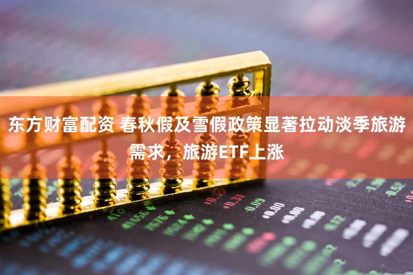 东方财富配资 春秋假及雪假政策显著拉动淡季旅游需求，旅游ETF上涨