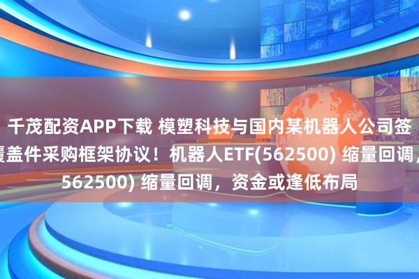 千茂配资APP下载 模塑科技与国内某机器人公司签订人形机器人外覆盖件采购框架协议！机器人ETF(562500) 缩量回调，资金或逢低布局