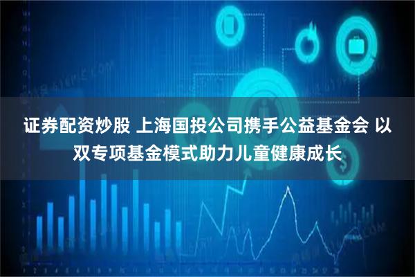 证券配资炒股 上海国投公司携手公益基金会 以双专项基金模式助力儿童健康成长