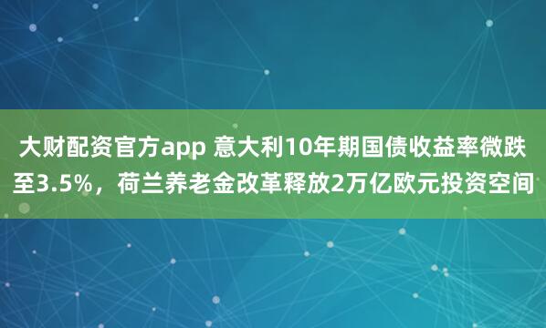 大财配资官方app 意大利10年期国债收益率微跌至3.5%，荷兰养老金改革释放2万亿欧元投资空间