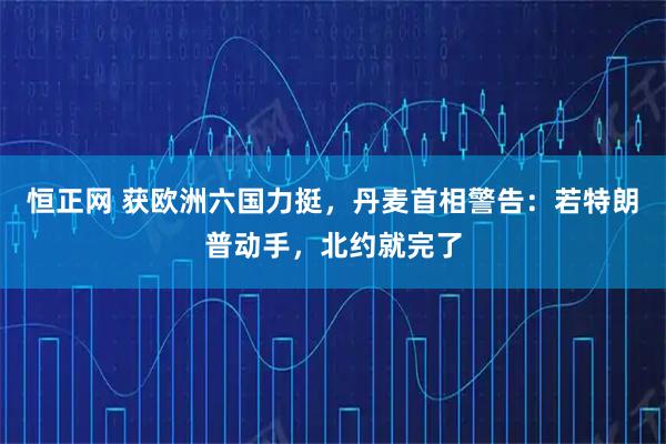 恒正网 获欧洲六国力挺，丹麦首相警告：若特朗普动手，北约就完了
