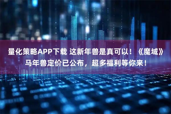 量化策略APP下载 这新年兽是真可以！《魔域》马年兽定价已公布，超多福利等你来！